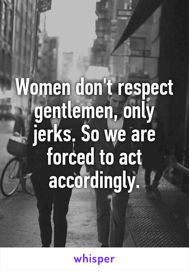 Women don't respect gentlemen, only jerks. So we are forced to act accordingly.