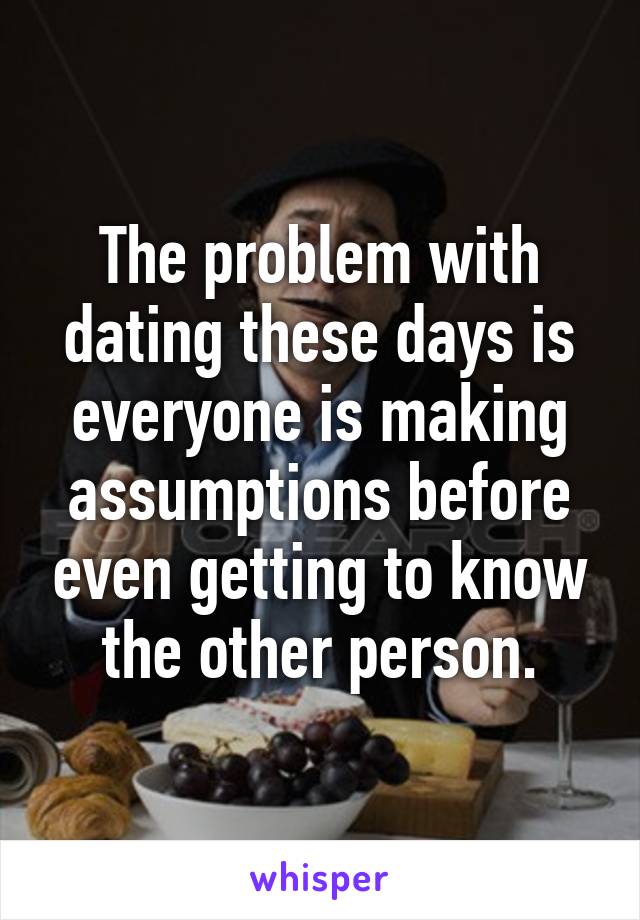 The problem with dating these days is everyone is making assumptions before even getting to know the other person.