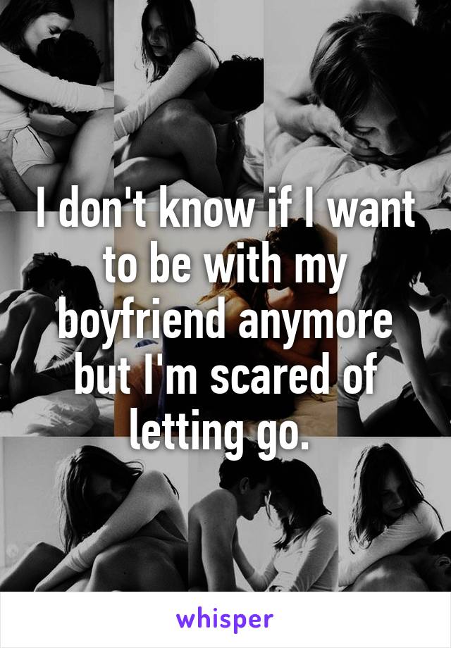 I don't know if I want to be with my boyfriend anymore but I'm scared of letting go. 