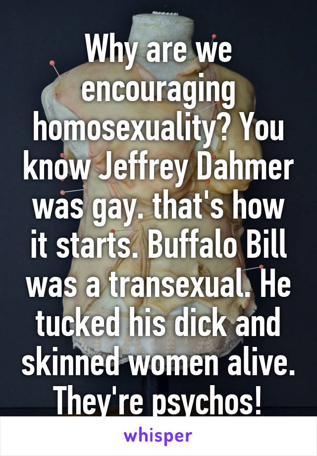 Why are we encouraging homosexuality? You know Jeffrey Dahmer was gay. that's how it starts. Buffalo Bill was a transexual. He tucked his dick and skinned women alive. They're psychos!