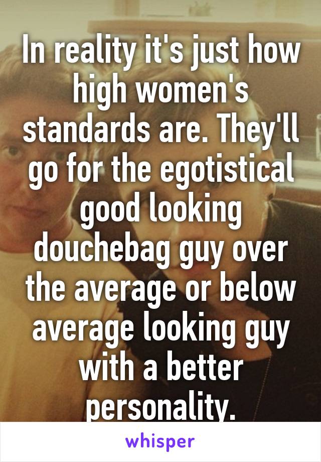 In reality it's just how high women's standards are. They'll go for the egotistical good looking douchebag guy over the average or below average looking guy with a better personality.