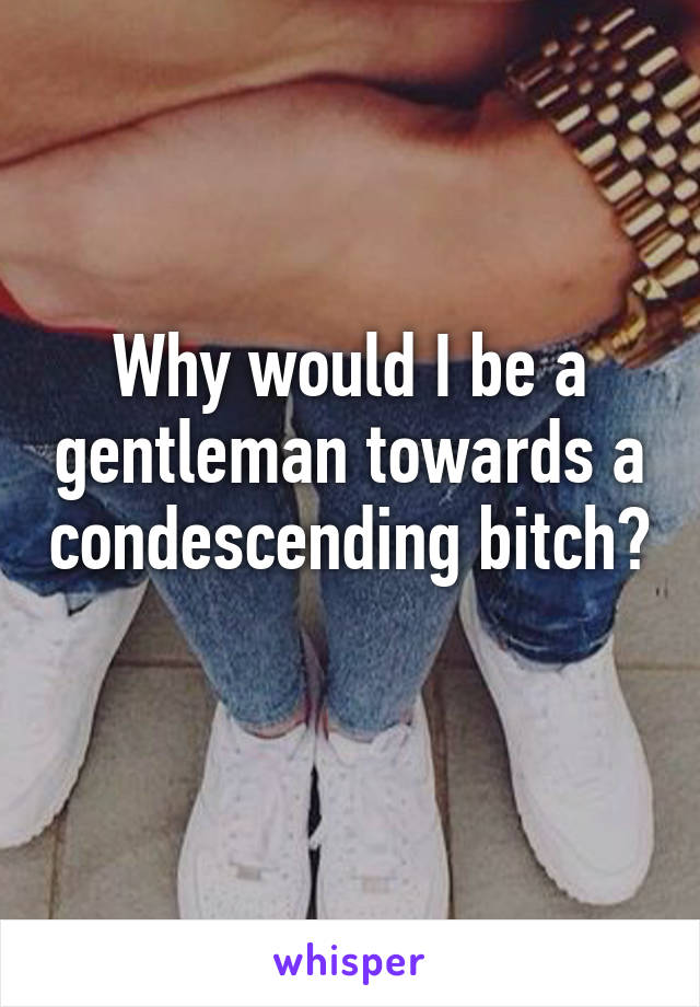 Why would I be a gentleman towards a condescending bitch? 