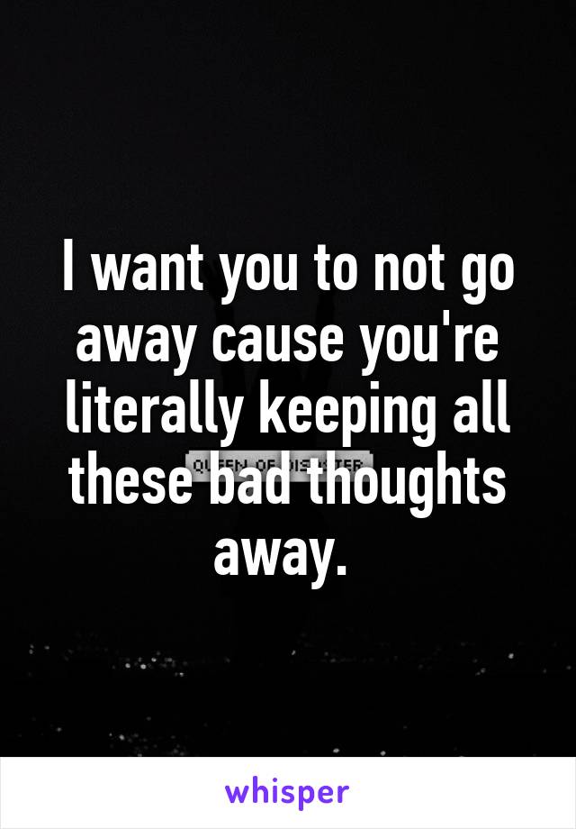 I want you to not go away cause you're literally keeping all these bad thoughts away. 