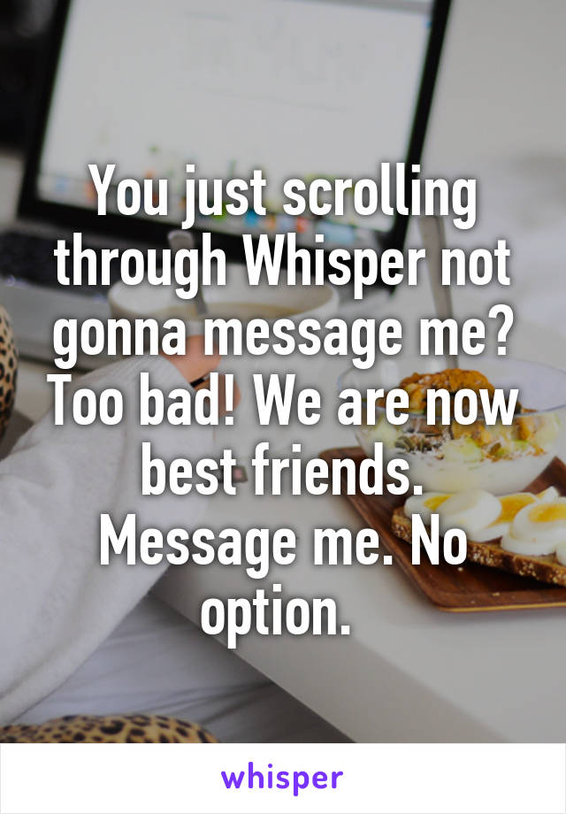 You just scrolling through Whisper not gonna message me? Too bad! We are now best friends. Message me. No option. 