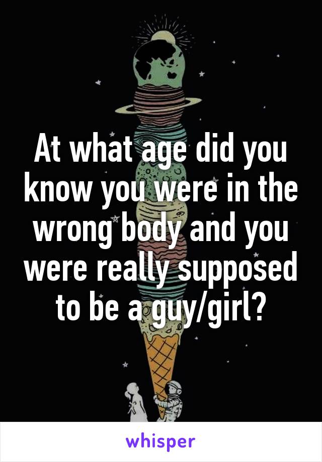 At what age did you know you were in the wrong body and you were really supposed to be a guy/girl?