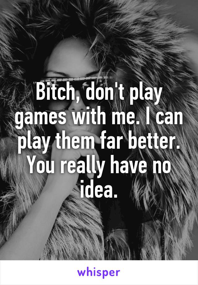 Bitch, don't play games with me. I can play them far better. You really have no idea.