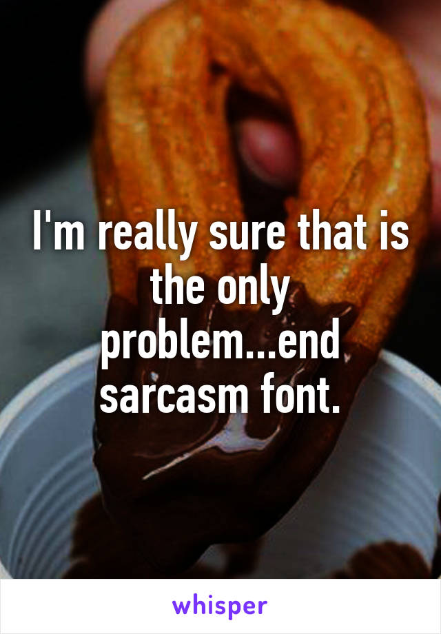 I'm really sure that is the only problem...end sarcasm font.