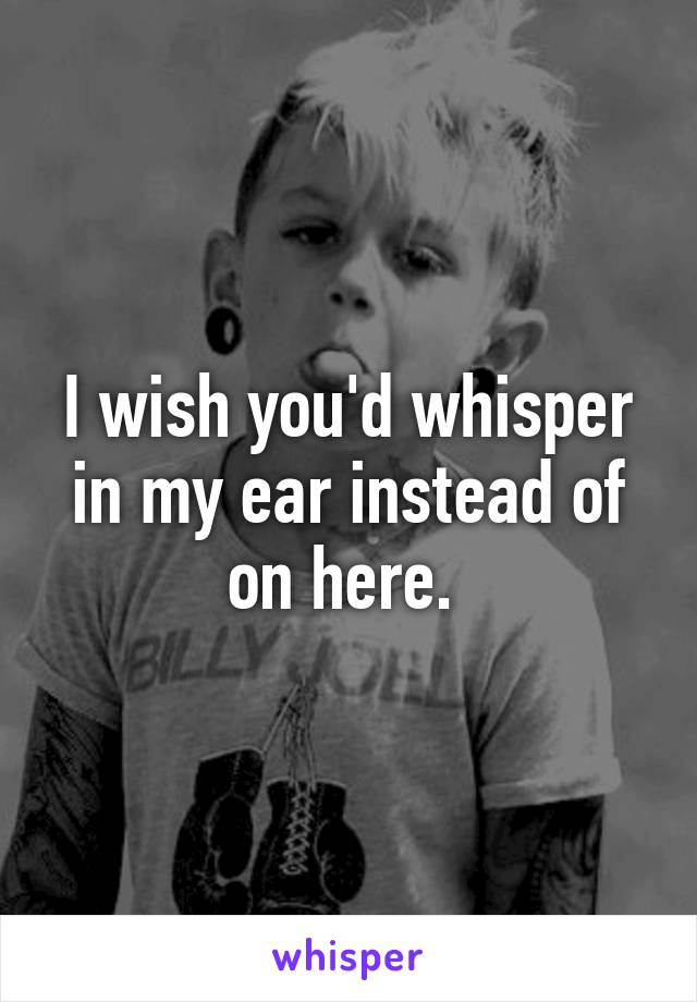 I wish you'd whisper in my ear instead of on here. 