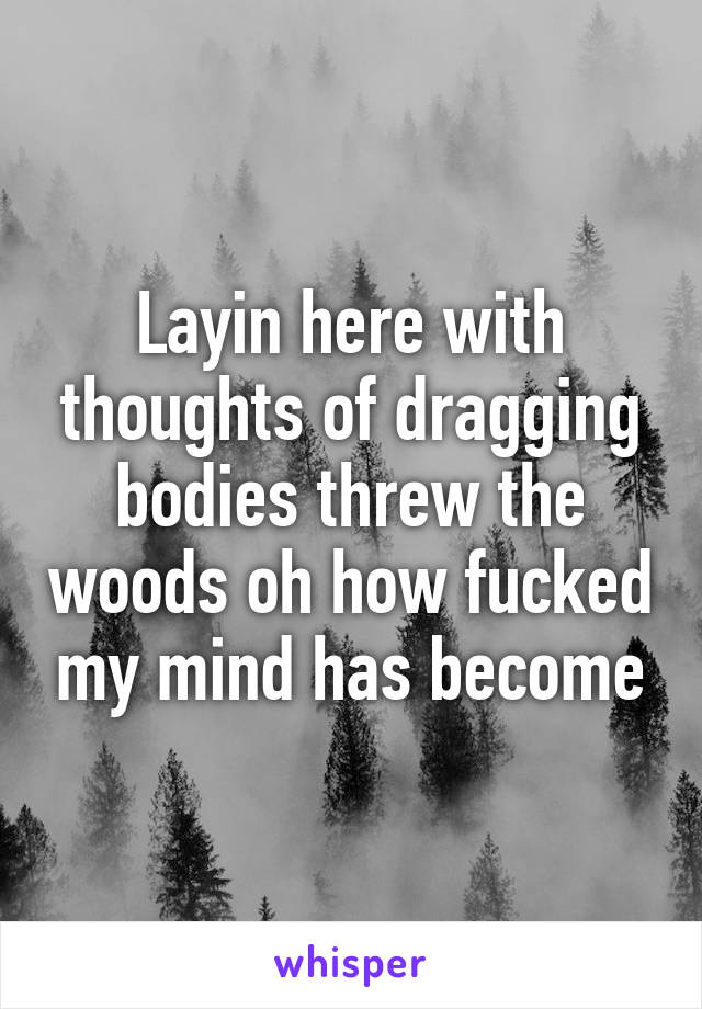 Layin here with thoughts of dragging bodies threw the woods oh how fucked my mind has become