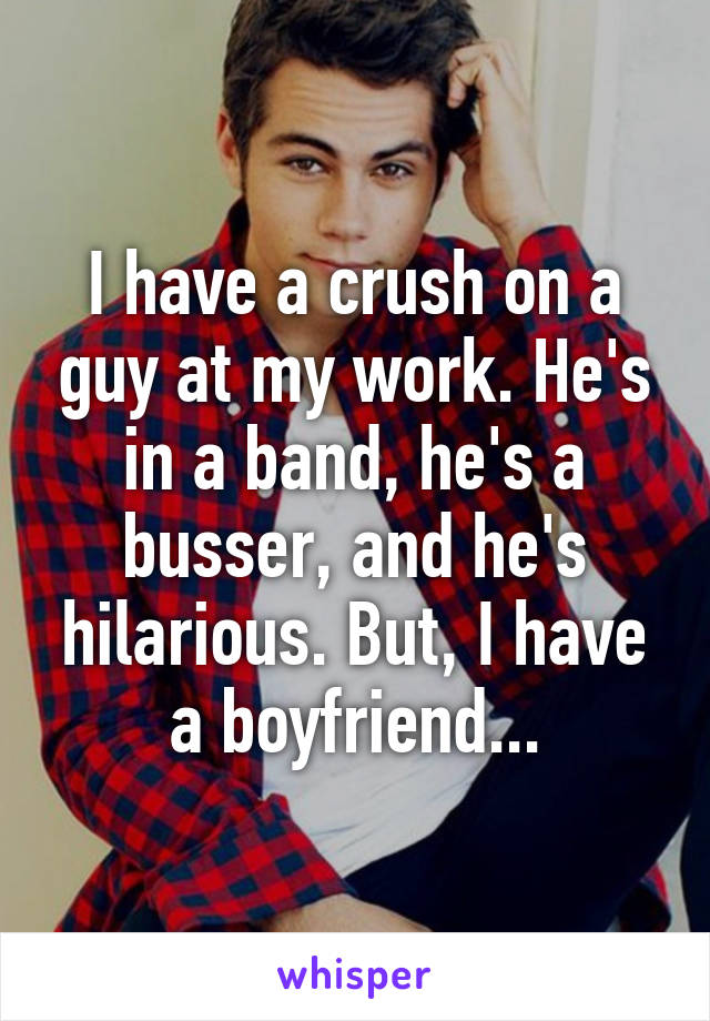 I have a crush on a guy at my work. He's in a band, he's a busser, and he's hilarious. But, I have a boyfriend...