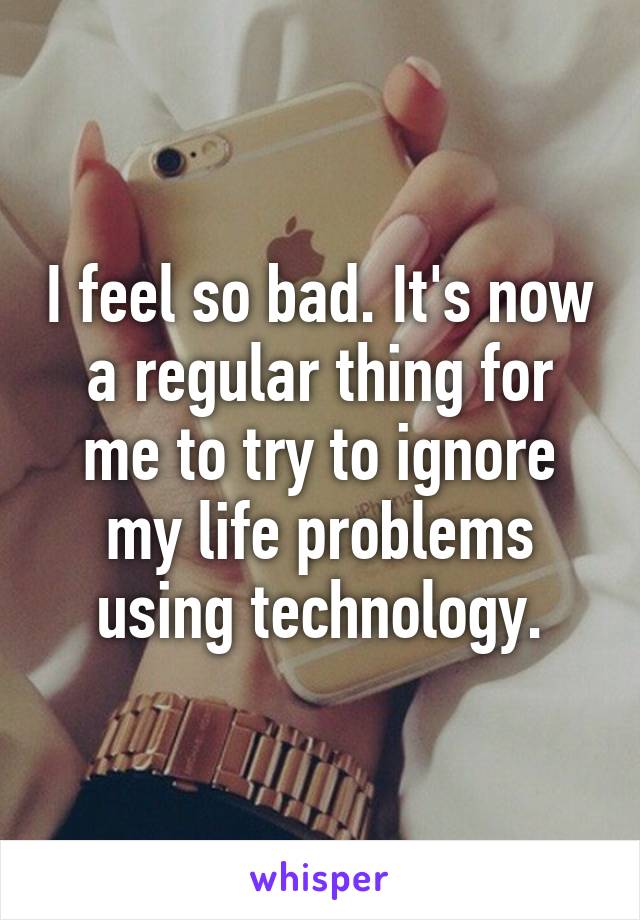 I feel so bad. It's now a regular thing for me to try to ignore my life problems using technology.