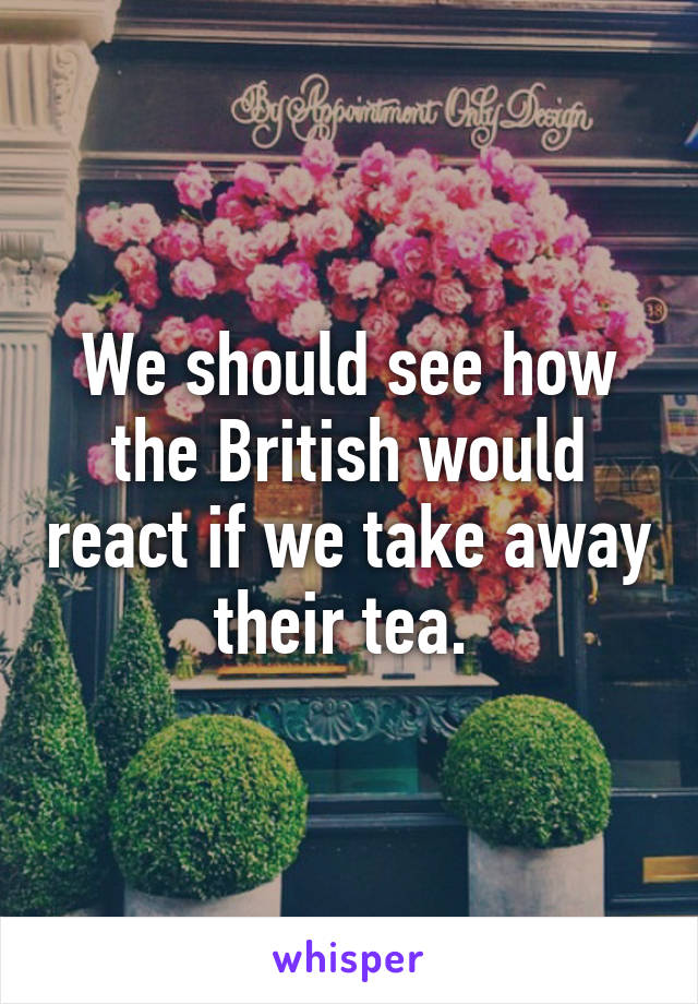 We should see how the British would react if we take away their tea. 