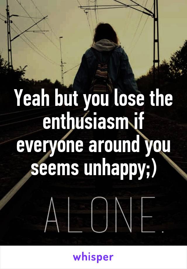 Yeah but you lose the enthusiasm if everyone around you seems unhappy;)