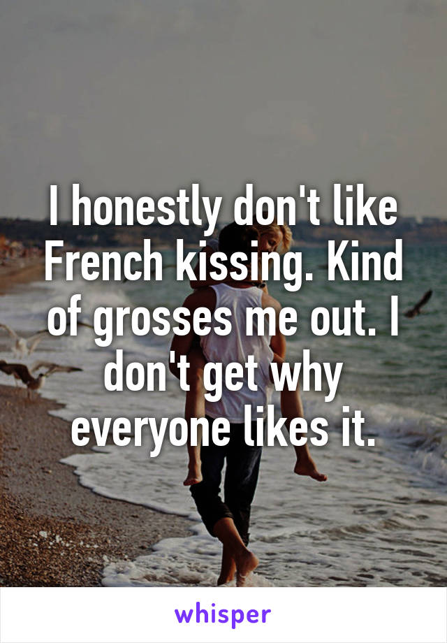 I honestly don't like French kissing. Kind of grosses me out. I don't get why everyone likes it.