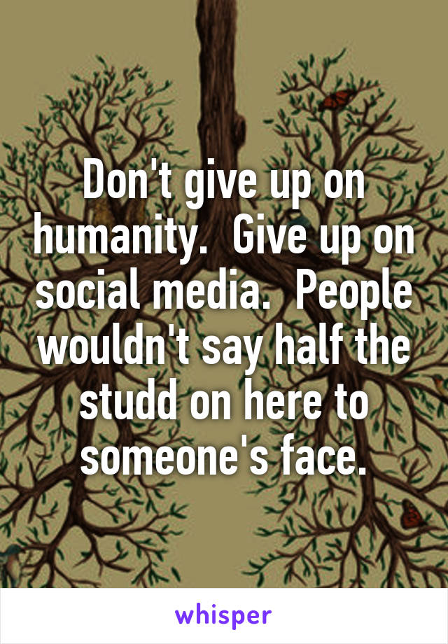 Don't give up on humanity.  Give up on social media.  People wouldn't say half the studd on here to someone's face.