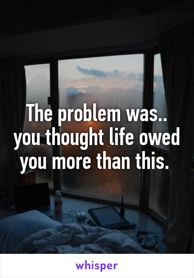 The problem was.. you thought life owed you more than this. 