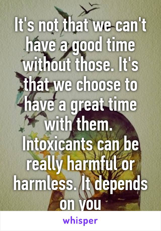 It's not that we can't have a good time without those. It's that we choose to have a great time with them.  Intoxicants can be really harmful or harmless. It depends on you