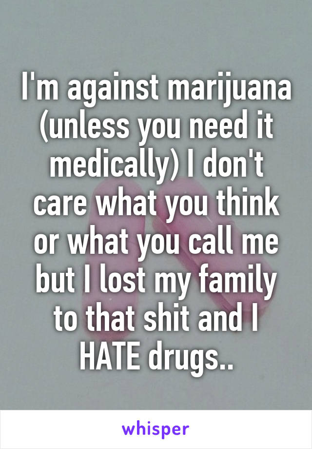 I'm against marijuana (unless you need it medically) I don't care what you think or what you call me but I lost my family to that shit and I HATE drugs..