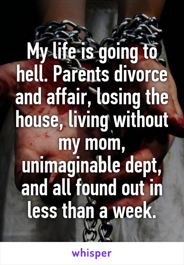 My life is going to hell. Parents divorce and affair, losing the house, living without my mom, unimaginable dept, and all found out in less than a week.