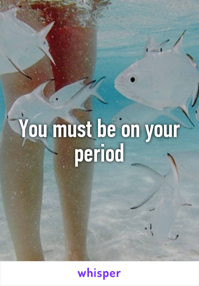 You must be on your period