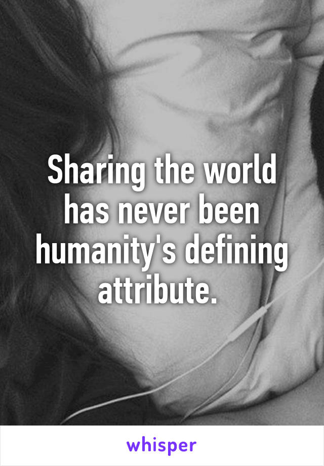 Sharing the world has never been humanity's defining attribute. 