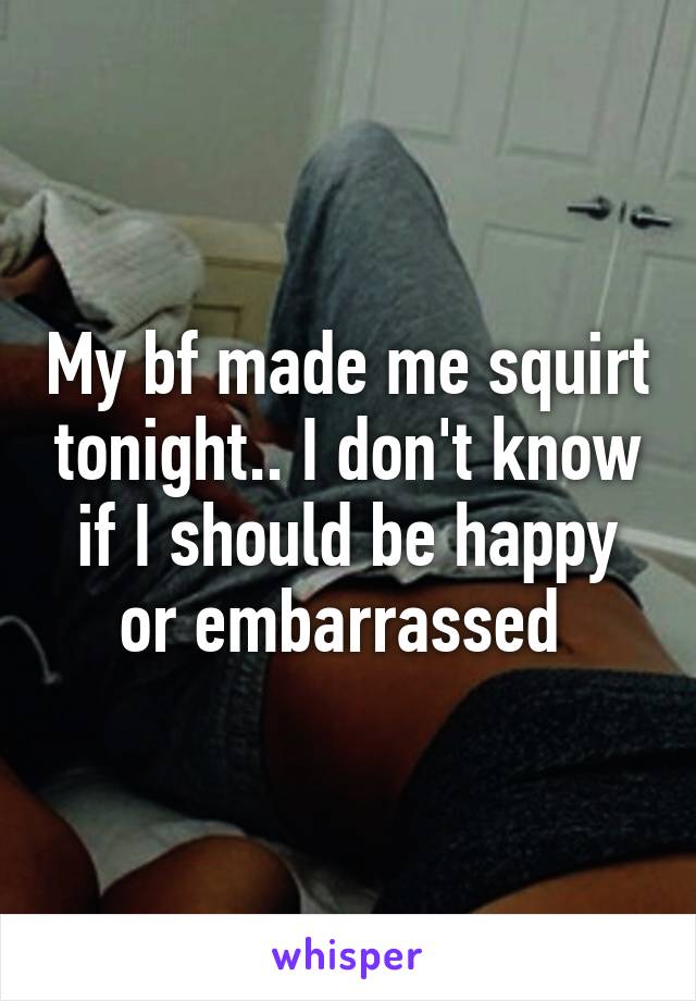 My bf made me squirt tonight.. I don't know if I should be happy or embarrassed 