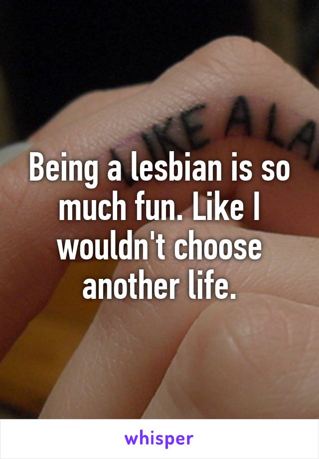 Being a lesbian is so much fun. Like I wouldn't choose another life.