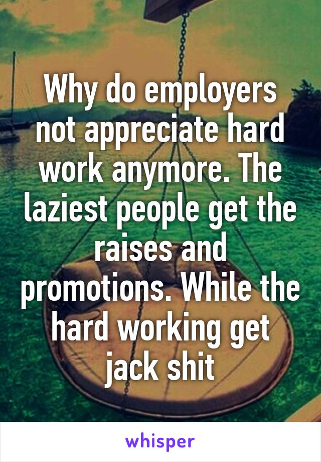 Why do employers not appreciate hard work anymore. The laziest people get the raises and promotions. While the hard working get jack shit