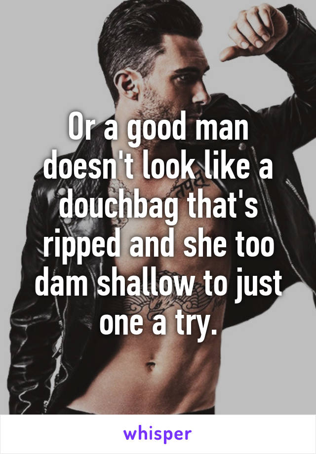 Or a good man doesn't look like a douchbag that's ripped and she too dam shallow to just one a try.