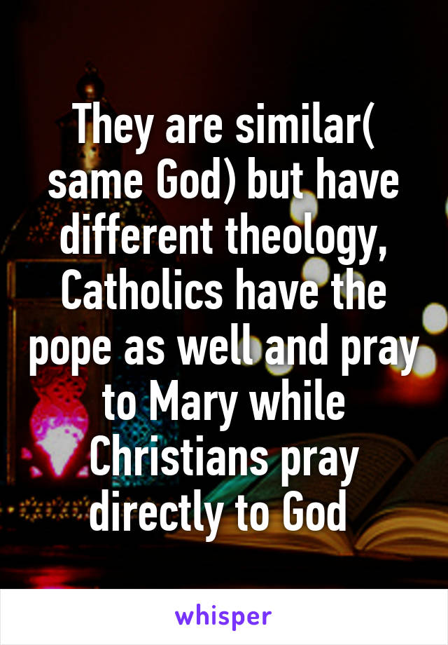 They are similar( same God) but have different theology, Catholics have the pope as well and pray to Mary while Christians pray directly to God 