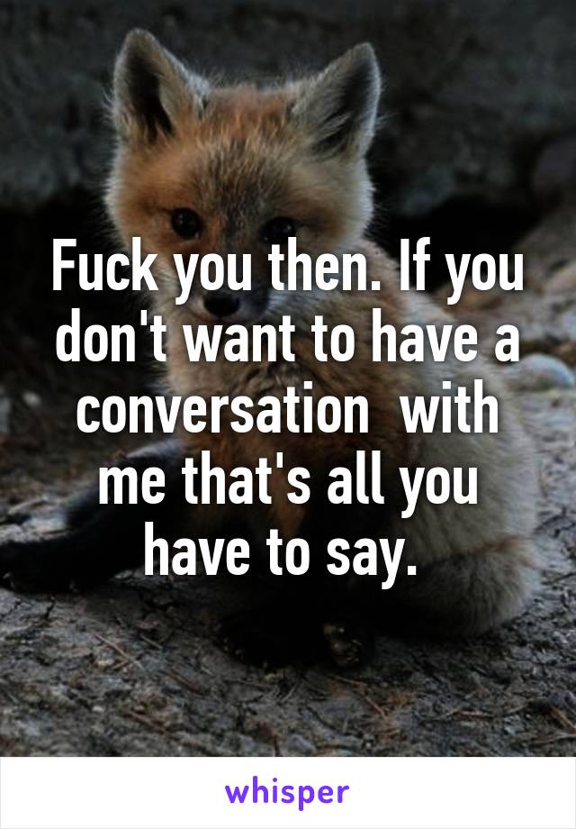 Fuck you then. If you don't want to have a conversation  with me that's all you have to say. 