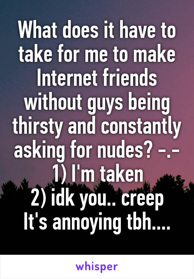 What does it have to take for me to make Internet friends without guys being thirsty and constantly asking for nudes? -.-
1) I'm taken
2) idk you.. creep
It's annoying tbh....
