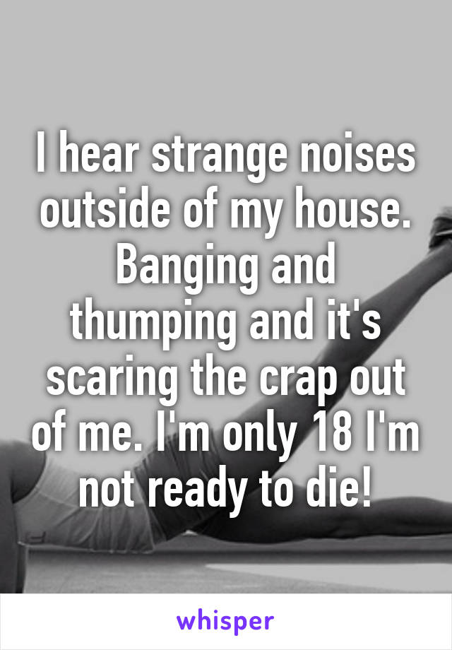 I hear strange noises outside of my house. Banging and thumping and it's scaring the crap out of me. I'm only 18 I'm not ready to die!