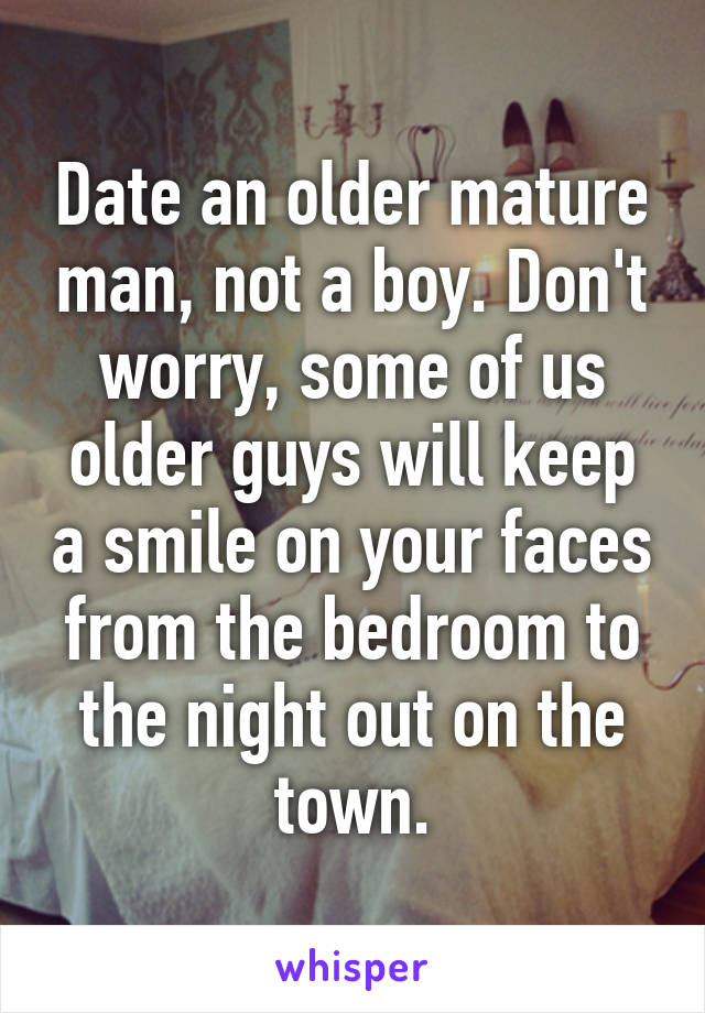 Date an older mature man, not a boy. Don't worry, some of us older guys will keep a smile on your faces from the bedroom to the night out on the town.