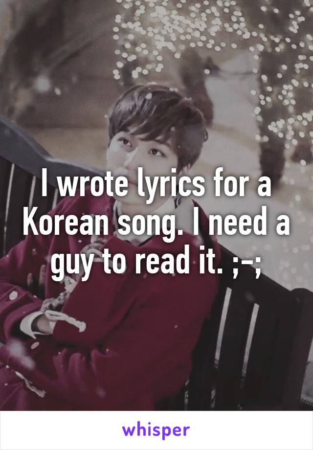 I wrote lyrics for a Korean song. I need a guy to read it. ;-;