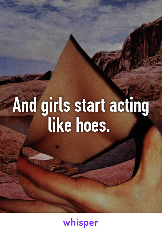 And girls start acting like hoes. 