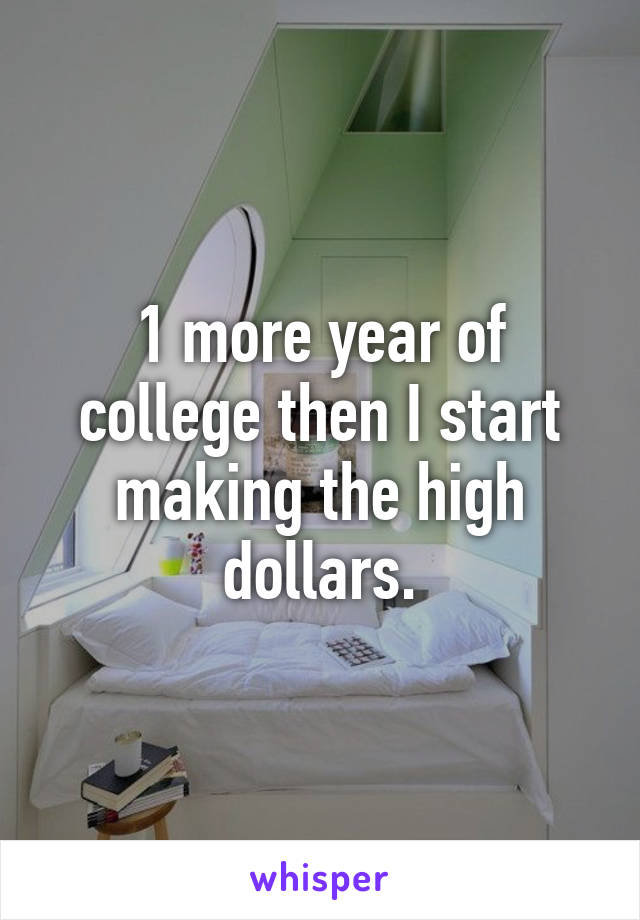 1 more year of college then I start making the high dollars.