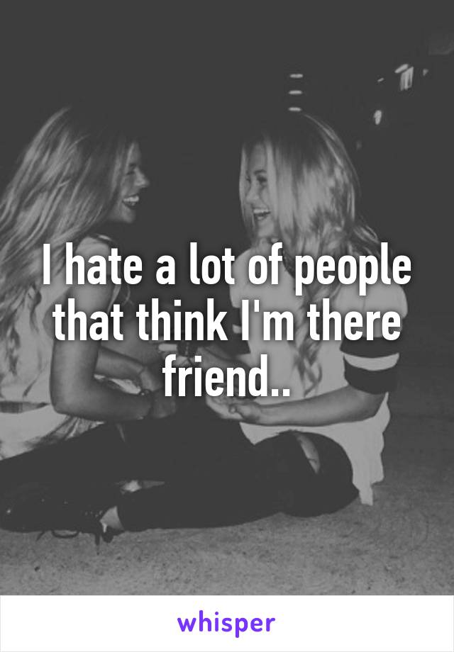 I hate a lot of people that think I'm there friend..