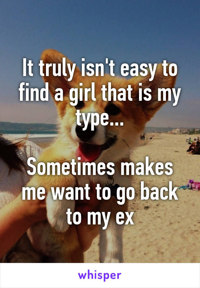 It truly isn't easy to find a girl that is my type...

Sometimes makes me want to go back to my ex