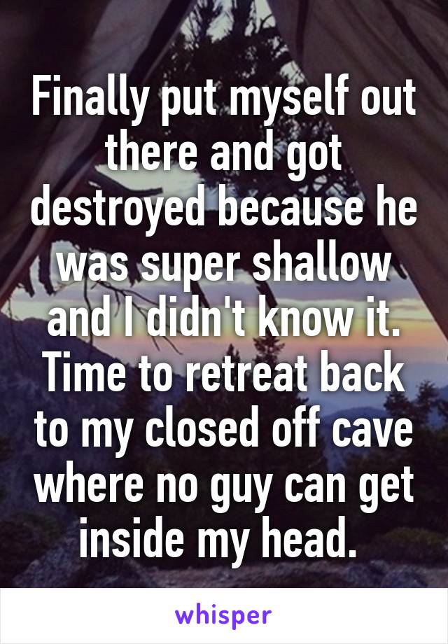 Finally put myself out there and got destroyed because he was super shallow and I didn't know it. Time to retreat back to my closed off cave where no guy can get inside my head. 