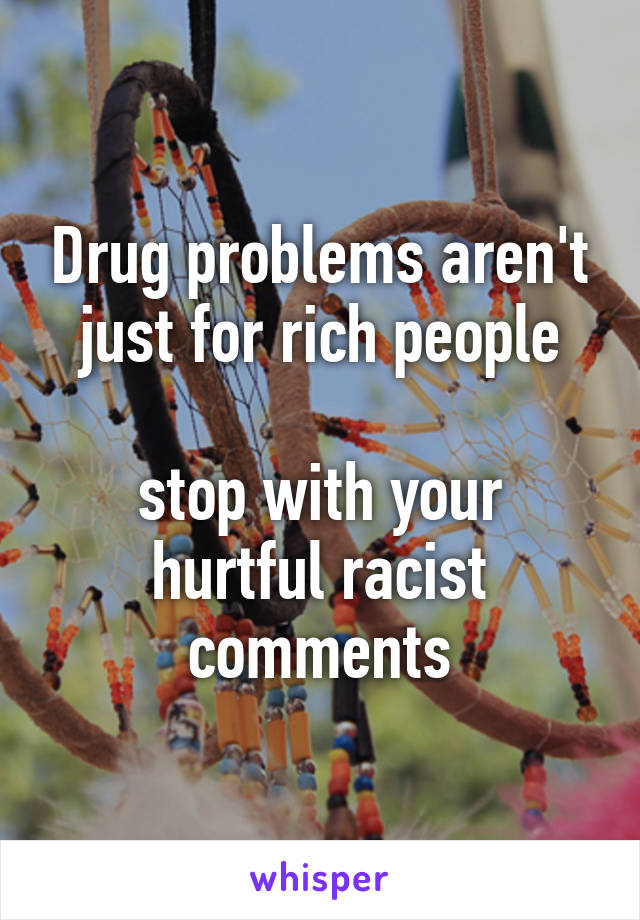 Drug problems aren't just for rich people

stop with your hurtful racist comments