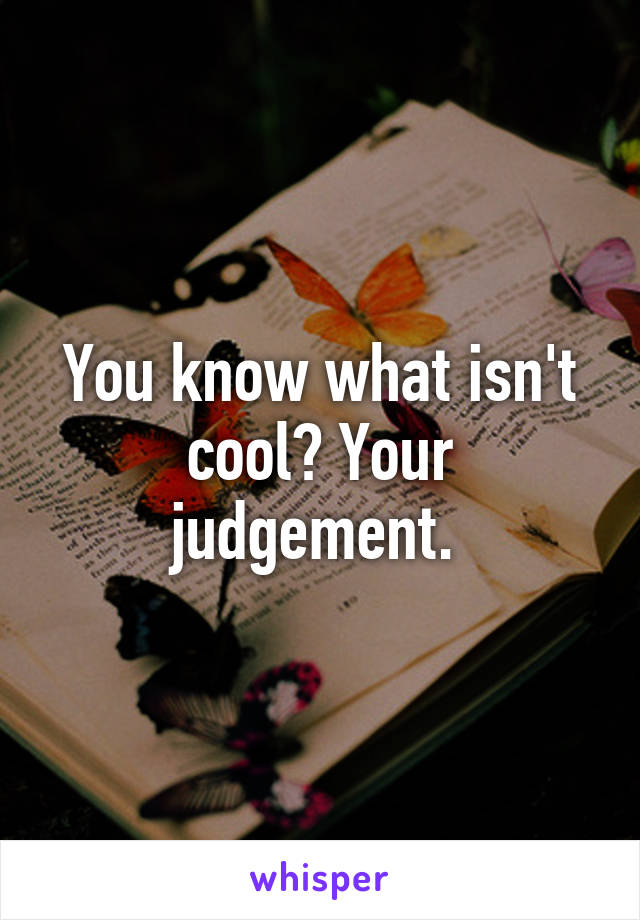 You know what isn't cool? Your judgement. 