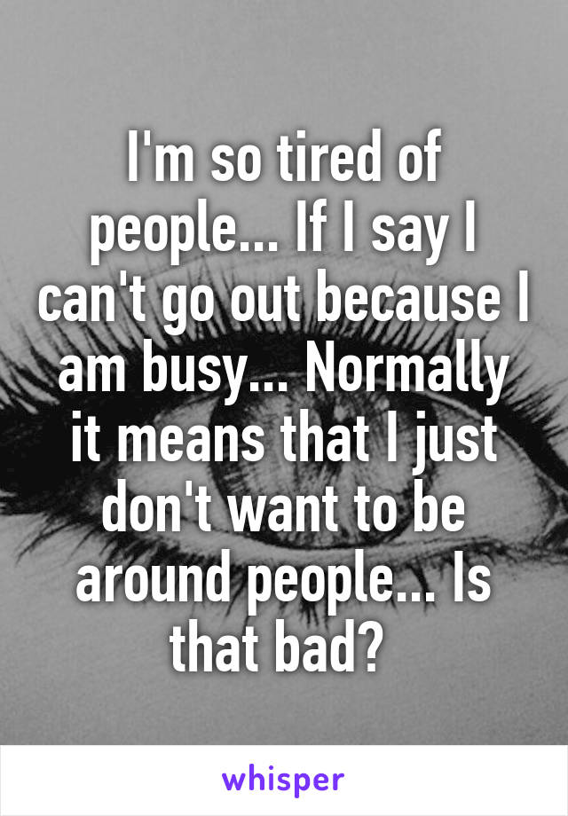 I'm so tired of people... If I say I can't go out because I am busy... Normally it means that I just don't want to be around people... Is that bad? 