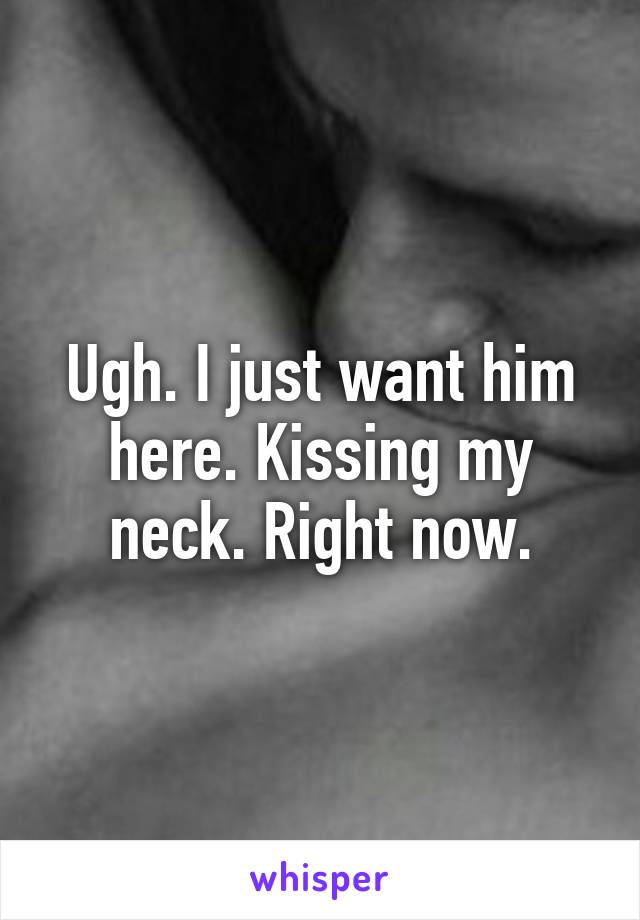 Ugh. I just want him here. Kissing my neck. Right now.