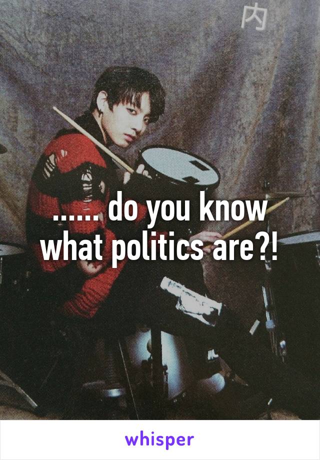 ...... do you know what politics are?!