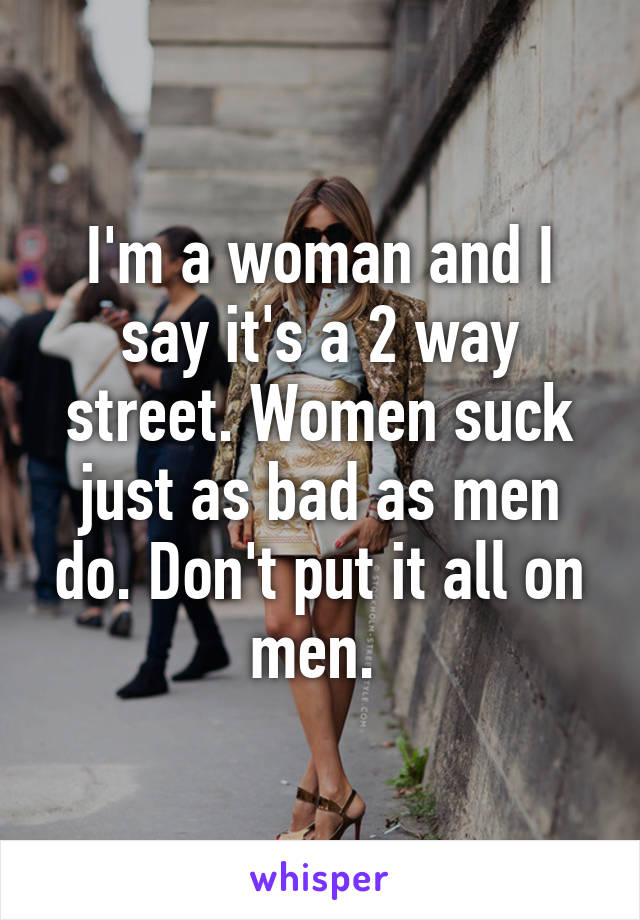 I'm a woman and I say it's a 2 way street. Women suck just as bad as men do. Don't put it all on men. 