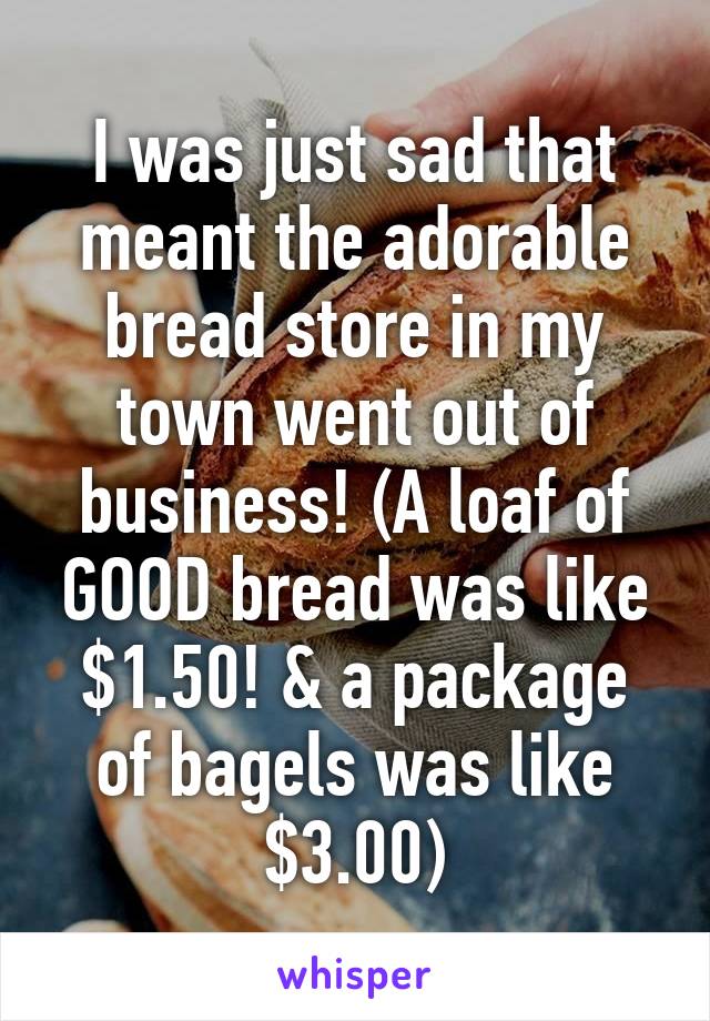 I was just sad that meant the adorable bread store in my town went out of business! (A loaf of GOOD bread was like $1.50! & a package of bagels was like $3.00)