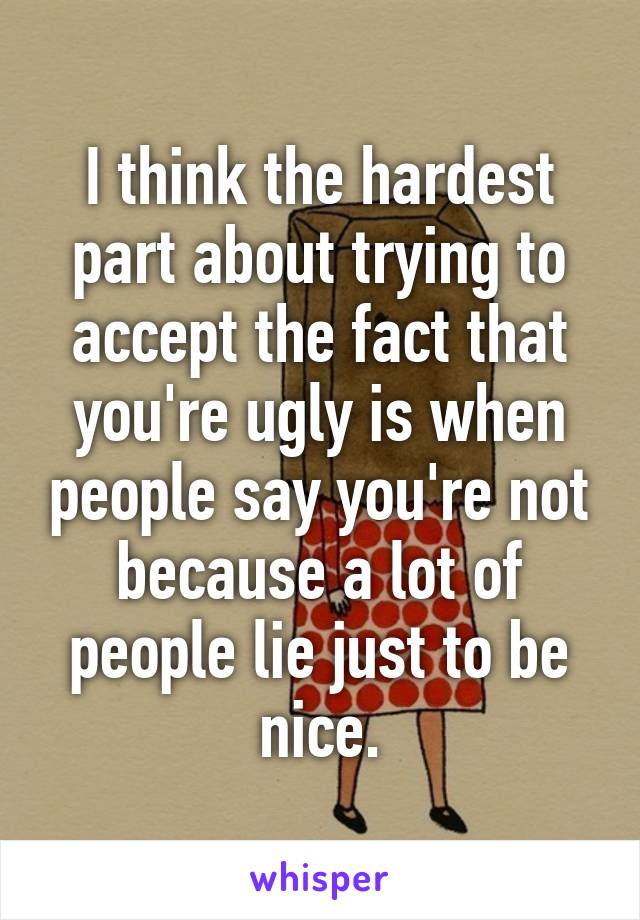 I think the hardest part about trying to accept the fact that you're ugly is when people say you're not because a lot of people lie just to be nice.