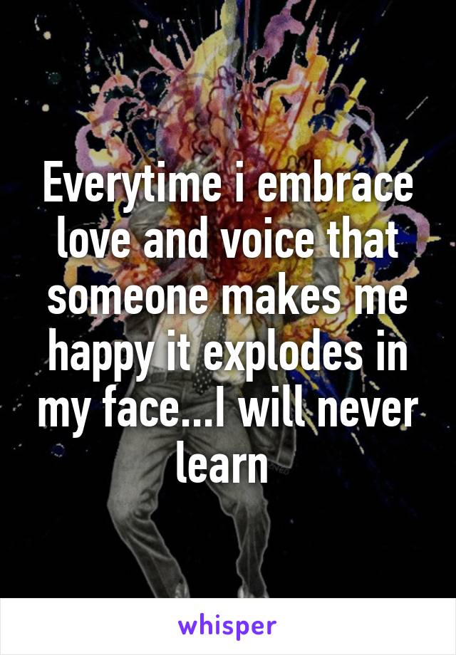 Everytime i embrace love and voice that someone makes me happy it explodes in my face...I will never learn 