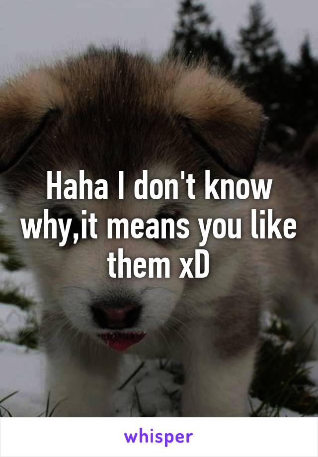 Haha I don't know why,it means you like them xD